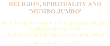 RELIGION, SPIRITUALITY AND 'MUMBO-JUMBO'   The following is the text of a New Age update talk given by Michael Akerman to the Pro Fide Forum at St Vincent's Convent in Central London on 26th April 2007
