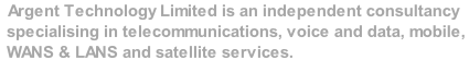 Argent Technology Limited is an independent consultancy specialising in telecommunications, voice and data, mobile, WANS & LANS and satellite services.    We make that  significant difference to your business.
